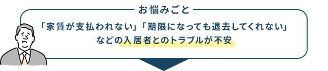 お悩みごと 「家賃が支払われない」「期限になっても退去してくれない」などの入居者とのトラブルが不安